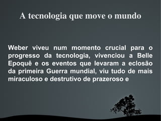 A tecnologia que move o mundo
Weber viveu num momento crucial para o
progresso da tecnologia, vivenciou a Belle
Epoquê e os eventos que levaram a eclosão
da primeira Guerra mundial, viu tudo de mais
miraculoso e destrutivo de prazeroso e
 
