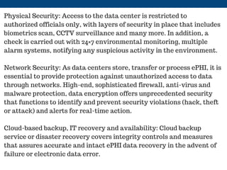 Physical Security: Access to the data center is restricted to
authorized officials only, with layers of security in place that includes
biometrics scan, CCTV surveillance and many more. In addition, a
check is carried out with 24×7 environmental monitoring, multiple
alarm systems, notifying any suspicious activity in the environment.
Network Security: As data centers store, transfer or process ePHI, it is
essential to provide protection against unauthorized access to data
through networks. High-end, sophisticated firewall, anti-virus and
malware protection, data encryption offers unprecedented security
that functions to identify and prevent security violations (hack, theft
or attack) and alerts for real-time action.
Cloud-based backup, IT recovery and availability: Cloud backup
service or disaster recovery covers integrity controls and measures
that assures accurate and intact ePHI data recovery in the advent of
failure or electronic data error.
 