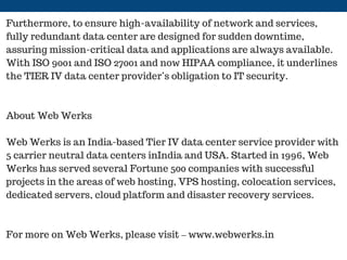 Furthermore, to ensure high-availability of network and services,
fully redundant data center are designed for sudden downtime,
assuring mission-critical data and applications are always available.
With ISO 9001 and ISO 27001 and now HIPAA compliance, it underlines
the TIER IV data center provider’s obligation to IT security.
About Web Werks
Web Werks is an India-based Tier IV data center service provider with
5 carrier neutral data centers inIndia and USA. Started in 1996, Web
Werks has served several Fortune 500 companies with successful
projects in the areas of web hosting, VPS hosting, colocation services,
dedicated servers, cloud platform and disaster recovery services.
For more on Web Werks, please visit – www.webwerks.in
 