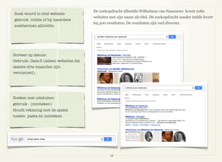 16
De zoekopdracht allintitle:Wilhelmus van Nassouwe levert 2180
websites met zijn naam als titel. De zoekopdracht zonder intitle levert
64.300 resultaten. De resultaten zijn veel diverser.
Zoek woord in titel website:
gebruik intitle of bij meerdere
zoektermen allintitle.
Sorteer op datum:
Gebruik: Date:3 (alleen websites die
laatste drie maanden zijn
vernieuwd).
Zoeken met uitsluiten:
gebruik - (minteken)
Houdt rekening met de spatie
tussen pasta en minteken.
 