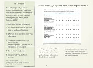 Leerlingen vinden het moeilijk om
effectieve zoekstrategieën te
ontwikkelen. Ze hebben moeite met
goede zoekvragen te formuleren
(Brandt-Gruwel e.a. 2007)
Zoeken, beoordelen en verwerken
van informatie is een complexe
cognitieve vaardigheid. Dit behoeft
veel meer instructie.
onderzoek
Studenten lijken ‘hypertext
minds’ te ontwikkelen waardoor
ze met nieuwe media snel kunnen
‘rondspringen’ in informatie en
leeromgevingen (Oblinger &
Oblinger, 2005)
Hoe leert de nieuwe generatie?
1. Via interactiviteit met systeem,
tools of andere gebruikers.
2. Internet is de grootste bron van
informatie.
3. Voorkeur voor beelden (per
leeftijdsgroep
voortschrijdend….) zowel om te
lezen als te produceren.
4. Het spelen van games.
5. Met gebruik van mobiele.
devices.
Bron: Leren van jongeren
Literatuuronderzoek naar nieuwe geletterdheid
Prof. dr. Wim Veen, Frans Jacobs.
4
Inschatting jongeren van zoekcapaciteiten
 