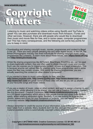 Copyright
Matters
Copyright
Matters
www.wisekids.org.uk
• Whilst file sharing programmes like BitTorrent, BearShare, FrostWire etc, can be used
to share legitimate content, they are often used to share copyright music and movies.
Such use can expose you to inappropriate content, viruses and legal prosecution. This
is because anyone can upload files for sharing using these programmes, and in some
cases the files may contain viruses. With some file sharing programmes, you are
actually searching the content on other sharer’s computers!
Listening to music and watching videos online using Spotify and YouTube is
great! You can also purchase and download music from Amazon, iTunes and
other services. However, there are still people who would like to download
their music and movie files for free, and in some cases, computer programmes
too! This has many consequences, and the following are some key points for
you to keep in mind:
• Always remember to credit the source of your information, even if the information has
been taken from a website. Many students don’t do this, and get into trouble! In general,
material available online is automatically copyright unless otherwise stated
• Downloading and sharing copyright music, movies, programmes and content is illegal
in the UK. There are many people debating this and other digital issues. In the UK, the
British Phonographic Industry has fined individuals for sharing copyright music using
programmes like Limewire. To learn more about these issues, see: https://www.eff.org
and http://www.pro-music.org
• If you are a creator of music, video or other content, and want to assign a license to your
work for free, whilst allowing it to be shared, you can use a Creative Commons license -
like this document! Creative Commons: http://www.creativecommons.org
is a US based organisation which aims to help people license and share their content
easily, whilst retaining attribution rights. Similarly, if you are looking for legal-to-use
photos, videos and music for your homework or projects, you can search the Creative
Commons website: http://search.creativecommons.org
• If you wanted to listen to music online legally for free, sites like:
http://www.youtube.com, http://www.spotify.com, http://www.deezer.com and
http://www.we7.com are great! Some of these sites will also let you set up playlists
of your favourite songs and music videos
Copyright © 2012 WISE KIDS. Creative Commons License: CC BY-NC-ND 3.0
http://creativecommons.org/licenses/by-nc-nd/3.0/deed.en_GB
 