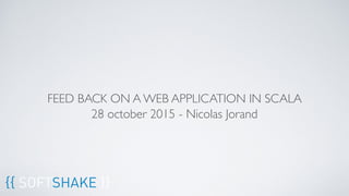 FEED BACK ON A WEB APPLICATION IN SCALA
28 october 2015 - Nicolas Jorand
{{ SOFTSHAKE }}
 