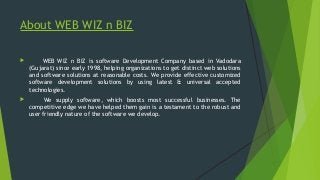 About WEB WIZ n BIZ
 WEB WIZ n BIZ is software Development Company based in Vadodara
(Gujarat) since early 1998, helping ...