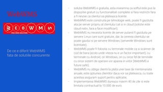 WebWMS
- solutia WebWMS e gratuita, asta inseamna ca softul este pus la
dispozitie gratuit cu functionalitati complete si fara restrictii fara
a fi nevoie ca clientul sa plateasca licente.
- WebWMS este construita pe tehnologie web, poate fi gazduita
ata pe server propriu al clientului cat si in cloud (solutie este
cloud nativ, fara a face modificari);
- WebWMS nu necesita licente de server putand fi gazduita pe
servere Linux care sunt gratuite, dar, la cererea clientului se
poate gazdui si pe servere Windows (serverele Windows sunt
licentiate);
- WebWMS poate fi folosita cu terminale mobile ca si scanner de
cod de bara (acolo unde viteza nu e un factor important), cu
terminale cu Android, ori Windows, ori cu orice fel de teminale
cu orice sistem de operare vor aparea in viitor (WebWMS e
future safe);
- WebWMS nu obliga clientii la plata unei taxe de mentenanata
anuale, este optiunea clientilor daca vor sa plateasca, cu toate
acestea asiguram suport pentru aplicatie;
- Implementarea WebWMS dureaza maxim 40 de zile si este
limitata contractual la 10.000 de euro.
De ce e diferit WebWMS
fata de solutiile concurente
 