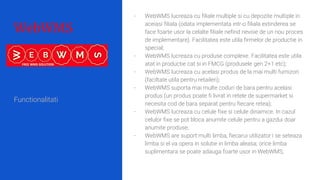WebWMS
- WebWMS lucreaza cu filiale multiple si cu depozite multiple in
aceiasi filiala (odata implementata intr-o filiala extinderea se
face foarte usor la celalte filiale nefind nevoie de un nou proces
de implementare). Facilitatea este utila firmelor de productie in
special;
- WebWMS lucreaza cu produse complexe. Facilitatea este utila
atat in productie cat si in FMCG (produsele gen 2+1 etc);
- WebWMS lucreaza cu acelasi produs de la mai multi furnizori
(faciltate utila pentru retaileri);
- WebWMS suporta mai multe coduri de bara pentru acelasi
produs (un produs poate fi livrat in retele de supermarket si
necesita cod de bara separat pentru fiecare retea);
- WebWMS lucreaza cu celule fixe si celule dinamice. In cazul
celulor fixe se pot bloca anumite celule pentru a gazdui doar
anumite produse;
- WebWMS are suport multi limba, fiecarui utilizator i se seteaza
limba si el va opera in solutie in limba aleasa; orice limba
suplimentara se poate adauga foarte usor in WebWMS;
Functionalitati
 