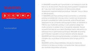 WebWMS
- In WebWMS receptiile pot fi prioritizate si se trateaza la nivel de
linie si nu de document, fiecare document putand fi receptionat
de 1 sau mai multi receptioneri (in felul acesta utilizati
receptionerii experiemnetati pe produse “delicate”, fara a-i bloca
cu alte produse);
- in WebWMS poti face picking simplu (comanda cu comanda);
picking consolidat (pe ruta sau zona, in acest caz se pickuiesc
produse consolidat din toate comenzile, soferul facand apoi
separarea lor pe comanda cand ajunge la client, se foloseste in
FMCG); sau multiorder picking, in care pickerul culege mai
multe comenzi in acelasi timp in recipiente separate, fiecare
recipient fiind alocat unui client (facilitate foarte utila pentru ca
salveaza timp si optimizeaza pickingul); Metodele de picking
pot fi folosite in paralel si oricum doreste seful de depozit;
- WebWMS permite pickingul produseleor complexe ca si produs
complex sau ca produse componente (totul simplu printr-o
bifa);
- WebWMS verifica disponibilitatea stocului la crearea de
comenzi si te lasa sa introduci comanda doar daca produsul
are cantitate disponibila suficienta;
Functionalitati
 