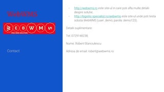 WebWMS
- http://webwms.ro este site-ul in care poti afla multe detalii
despre solutie;
- http://logistic-specialist.ro/webwms este site-ul unde poti testa
solutia WebWMS (user: demo; parola: demo123);
Detalii suplimentare:
Tel: 0729148238;
Nume: Robert Stanciulescu
Adresa de email: robert@webwms.roContact
 