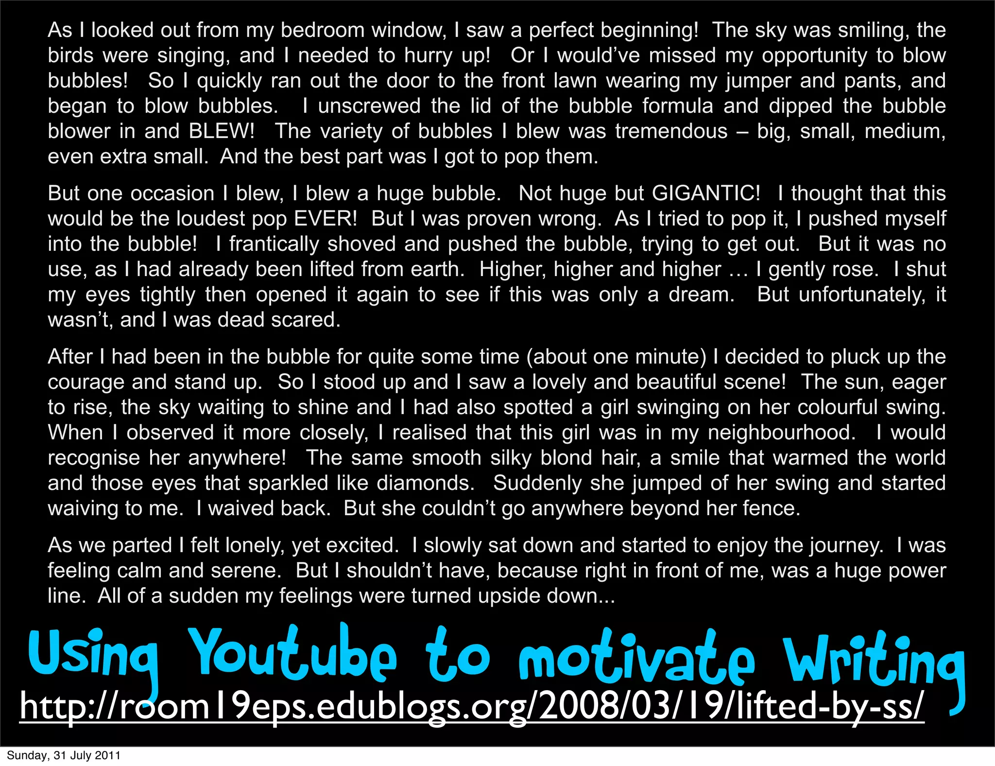 As I looked out from my bedroom window, I saw a perfect beginning! The sky was smiling, the
       birds were singing, and I needed to hurry up! Or I would’ve missed my opportunity to blow
       bubbles! So I quickly ran out the door to the front lawn wearing my jumper and pants, and
       began to blow bubbles. I unscrewed the lid of the bubble formula and dipped the bubble
       blower in and BLEW! The variety of bubbles I blew was tremendous – big, small, medium,
       even extra small. And the best part was I got to pop them.
       But one occasion I blew, I blew a huge bubble. Not huge but GIGANTIC! I thought that this
       would be the loudest pop EVER! But I was proven wrong. As I tried to pop it, I pushed myself
       into the bubble! I frantically shoved and pushed the bubble, trying to get out. But it was no
       use, as I had already been lifted from earth. Higher, higher and higher … I gently rose. I shut
       my eyes tightly then opened it again to see if this was only a dream. But unfortunately, it
       wasn’t, and I was dead scared.
       After I had been in the bubble for quite some time (about one minute) I decided to pluck up the
       courage and stand up. So I stood up and I saw a lovely and beautiful scene! The sun, eager
       to rise, the sky waiting to shine and I had also spotted a girl swinging on her colourful swing.
       When I observed it more closely, I realised that this girl was in my neighbourhood. I would
       recognise her anywhere! The same smooth silky blond hair, a smile that warmed the world
       and those eyes that sparkled like diamonds. Suddenly she jumped of her swing and started
       waiving to me. I waived back. But she couldn’t go anywhere beyond her fence.
       As we parted I felt lonely, yet excited. I slowly sat down and started to enjoy the journey. I was
       feeling calm and serene. But I shouldn’t have, because right in front of me, was a huge power
       line. All of a sudden my feelings were turned upside down...


   Using Youtube to motivate Writing
  http://room19eps.edublogs.org/2008/03/19/lifted-by-ss/
Sunday, 31 July 2011
 