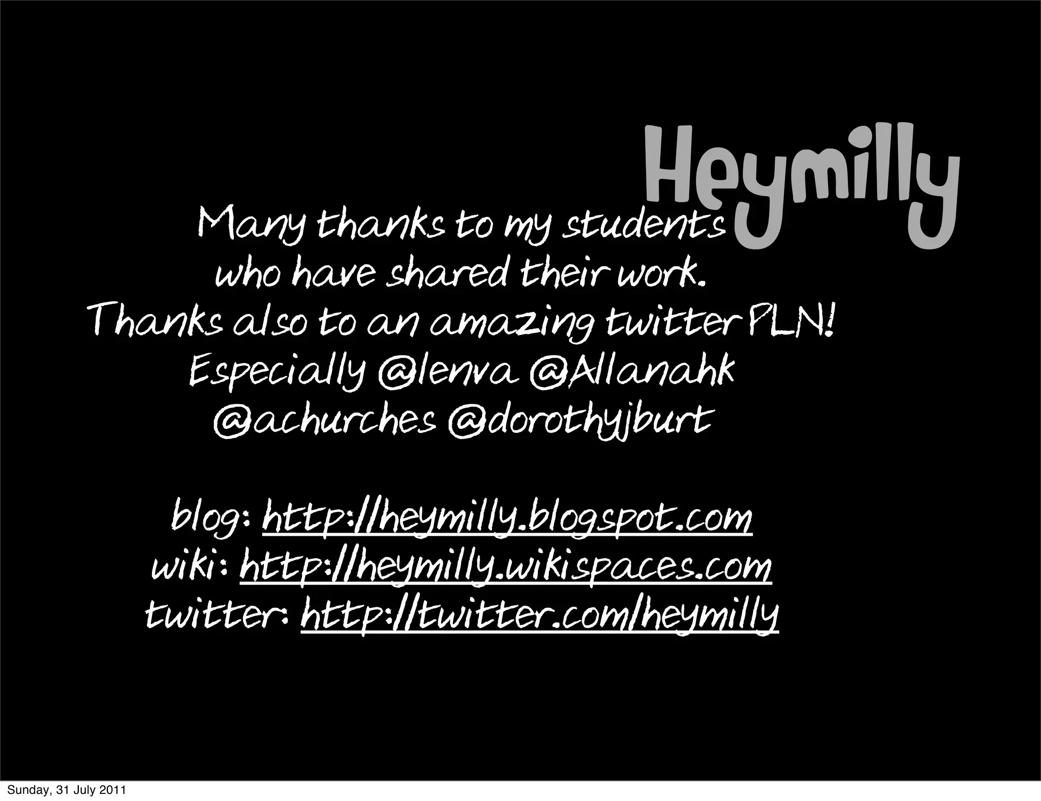 Many thanks to my students
                                                   Heymilly
                   who have shared their work.
             Thanks also to an amazing twitter PLN!
                 Especially @lenva @Allanahk
                  @achurches @dorothyjburt

                        blog: http://heymilly.blogspot.com
                       wiki: http://heymilly.wikispaces.com
                       twitter: http://twitter.com/heymilly


Sunday, 31 July 2011
 