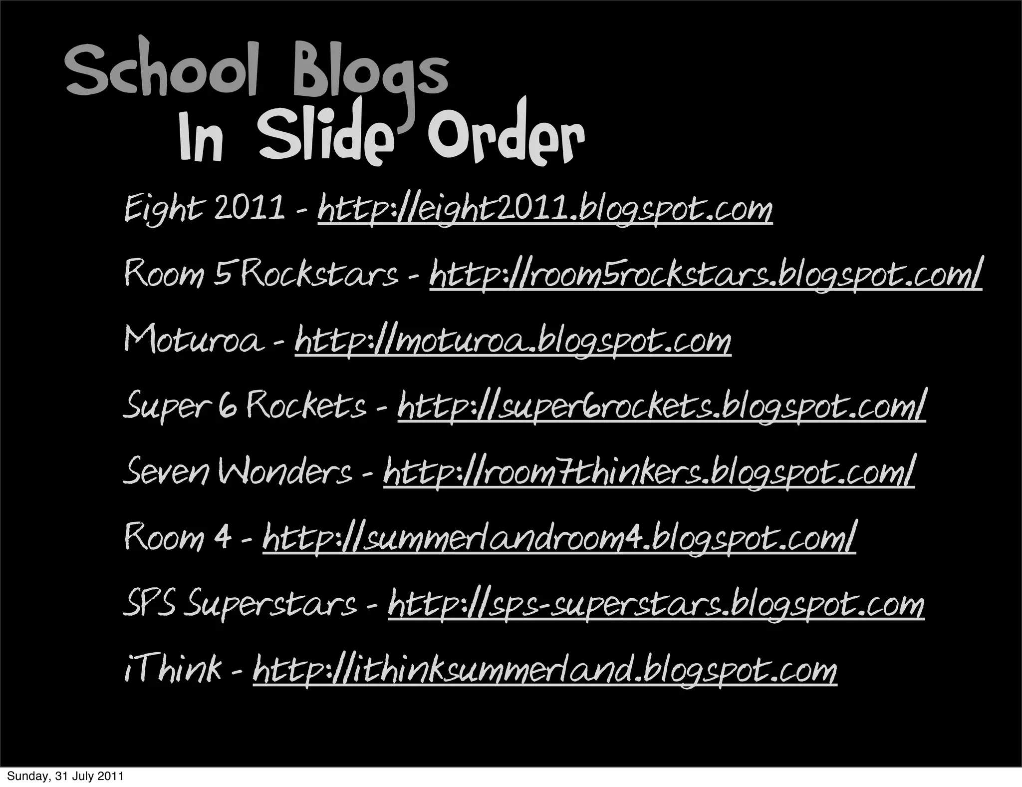 School Blogs
            In Slide Order
                       Eight 2011 - http://eight2011.blogspot.com
                       Room 5 Rockstars - http://room5rockstars.blogspot.com/
                       Moturoa - http://moturoa.blogspot.com
                       Super 6 Rockets - http://super6rockets.blogspot.com/
                       Seven Wonders - http://room7thinkers.blogspot.com/
                       Room 4 - http://summerlandroom4.blogspot.com/
                       SPS Superstars - http://sps-superstars.blogspot.com
                       iThink - http://ithinksummerland.blogspot.com

Sunday, 31 July 2011
 