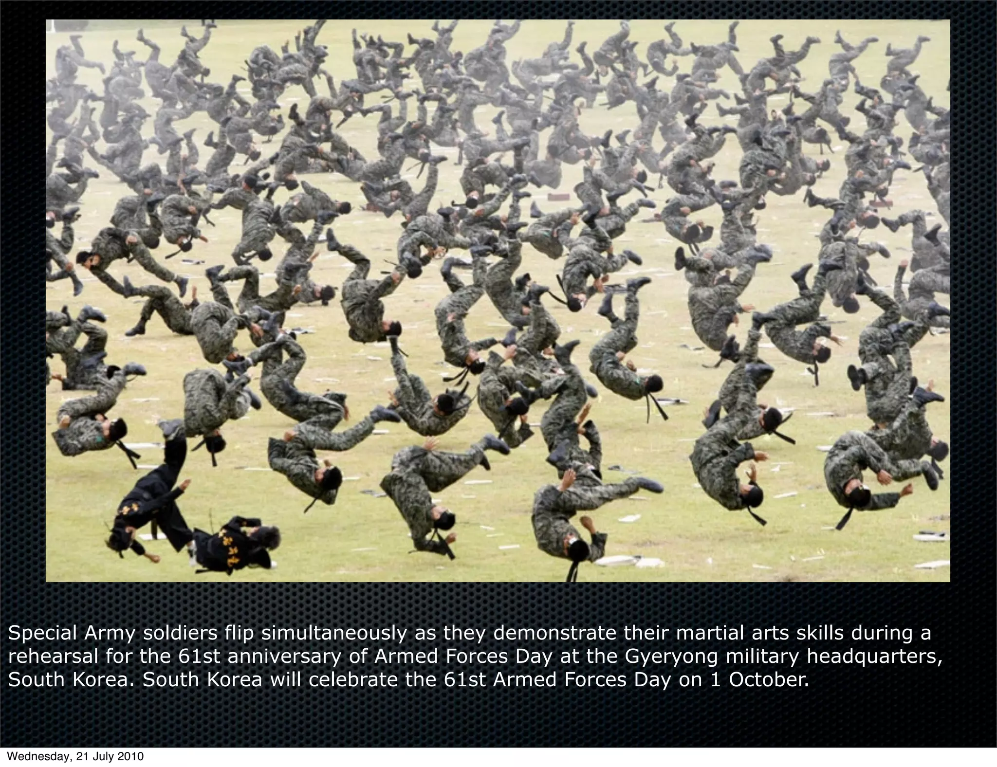 Flickr
         Oral Language




Special Army soldiers flip simultaneously as they demonstrate their martial arts skills during a
rehearsal for the 61st anniversary of Armed Forces Day at the Gyeryong military headquarters,
South Korea. South Korea will celebrate the 61st Armed Forces Day on 1 October.


Wednesday, 21 July 2010
 