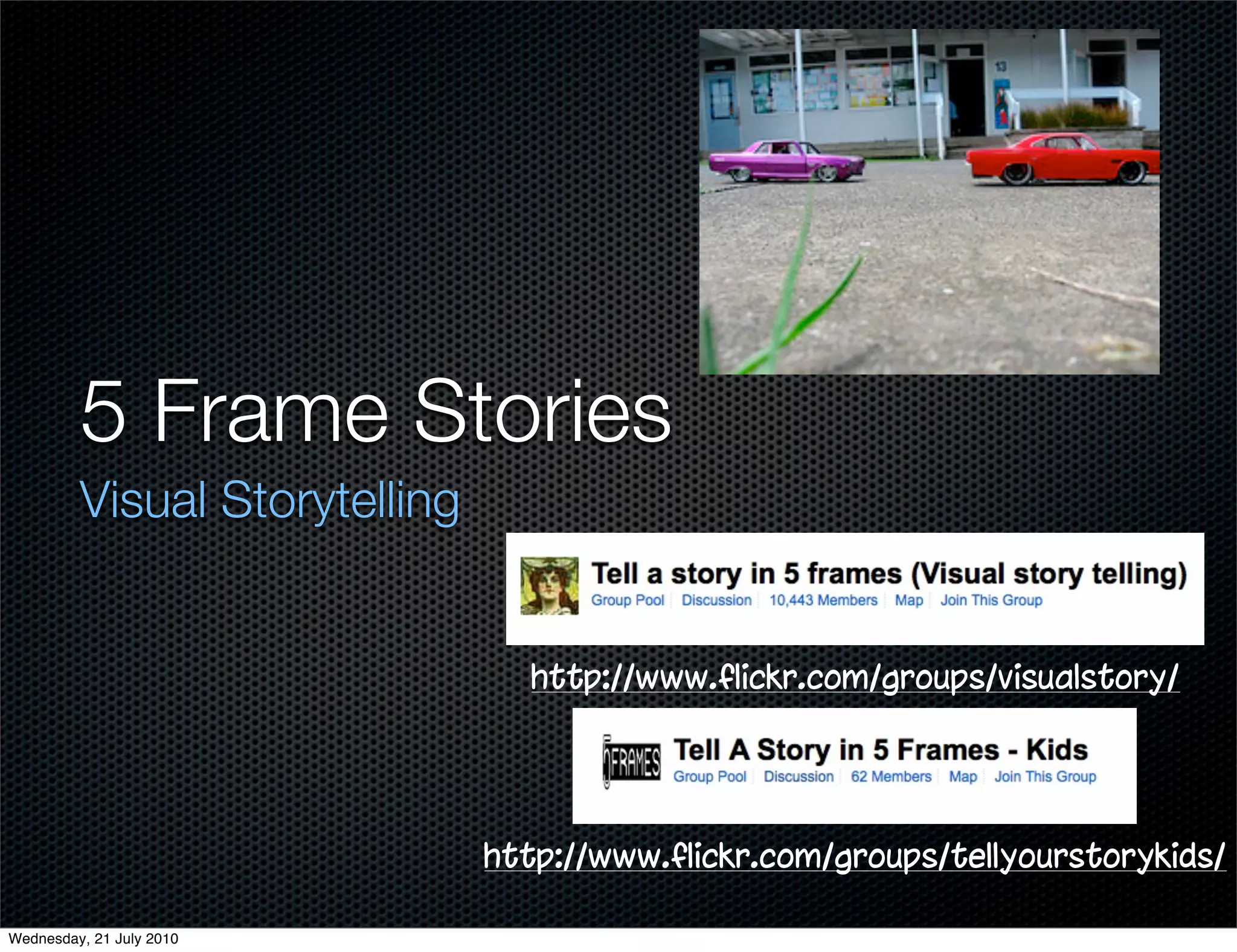 5 Frame Stories
         Visual Storytelling


                                 http://www.flickr.com/groups/visualstory/




                               http://www.flickr.com/groups/tellyourstorykids/

Wednesday, 21 July 2010
 