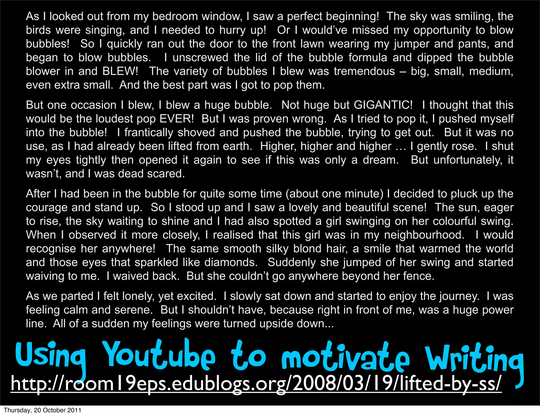 As I looked out from my bedroom window, I saw a perfect beginning! The sky was smiling, the
       birds were singing, and I needed to hurry up! Or I would’ve missed my opportunity to blow
       bubbles! So I quickly ran out the door to the front lawn wearing my jumper and pants, and
       began to blow bubbles. I unscrewed the lid of the bubble formula and dipped the bubble
       blower in and BLEW! The variety of bubbles I blew was tremendous – big, small, medium,
       even extra small. And the best part was I got to pop them.
       But one occasion I blew, I blew a huge bubble. Not huge but GIGANTIC! I thought that this
       would be the loudest pop EVER! But I was proven wrong. As I tried to pop it, I pushed myself
       into the bubble! I frantically shoved and pushed the bubble, trying to get out. But it was no
       use, as I had already been lifted from earth. Higher, higher and higher … I gently rose. I shut
       my eyes tightly then opened it again to see if this was only a dream. But unfortunately, it
       wasn’t, and I was dead scared.
       After I had been in the bubble for quite some time (about one minute) I decided to pluck up the
       courage and stand up. So I stood up and I saw a lovely and beautiful scene! The sun, eager
       to rise, the sky waiting to shine and I had also spotted a girl swinging on her colourful swing.
       When I observed it more closely, I realised that this girl was in my neighbourhood. I would
       recognise her anywhere! The same smooth silky blond hair, a smile that warmed the world
       and those eyes that sparkled like diamonds. Suddenly she jumped of her swing and started
       waiving to me. I waived back. But she couldn’t go anywhere beyond her fence.
       As we parted I felt lonely, yet excited. I slowly sat down and started to enjoy the journey. I was
       feeling calm and serene. But I shouldn’t have, because right in front of me, was a huge power
       line. All of a sudden my feelings were turned upside down...


   Using Youtube to motivate Writing
  http://room19eps.edublogs.org/2008/03/19/lifted-by-ss/
Thursday, 20 October 2011
 