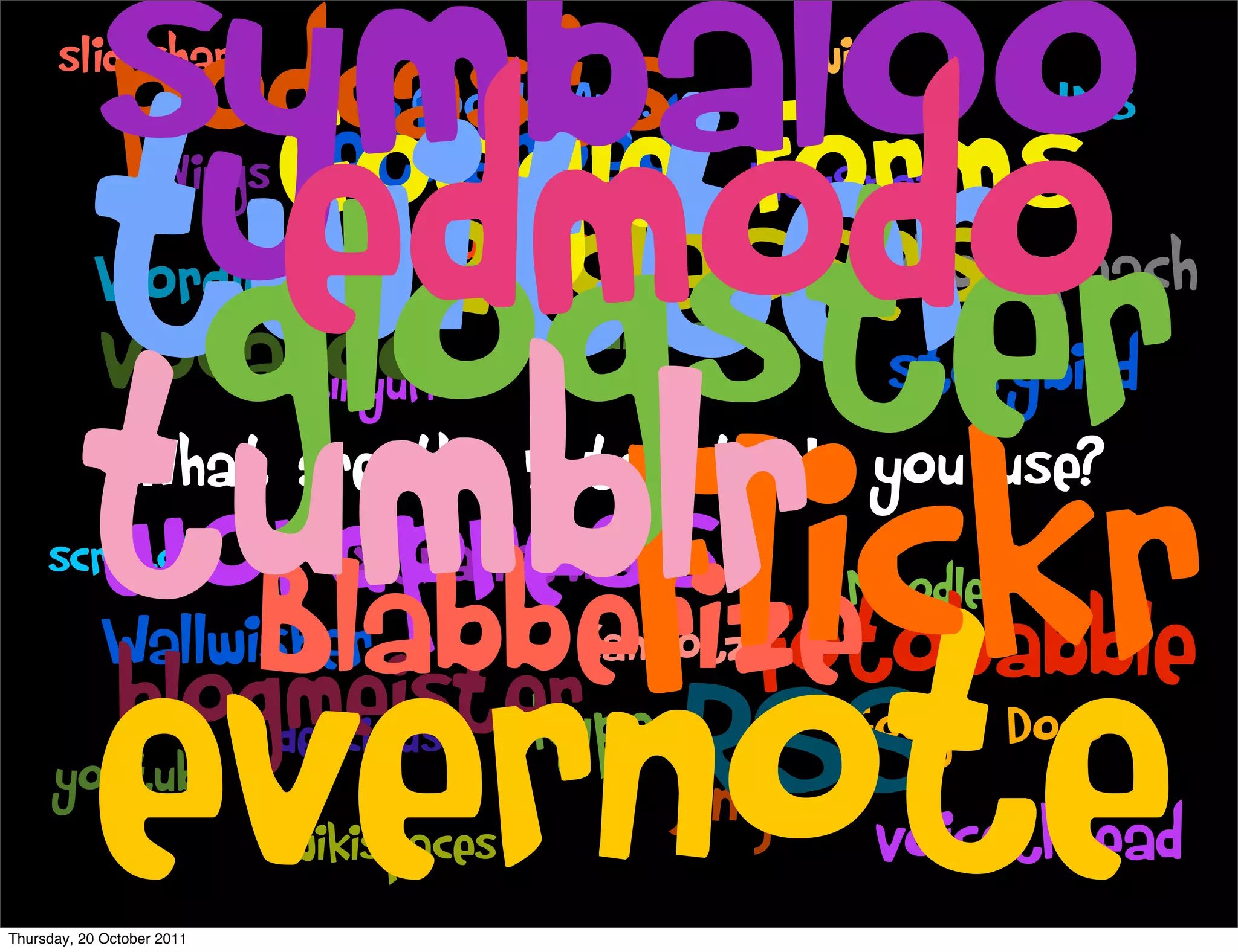 symbaloo
            podcasts Forms
      slideshare


            edmodo
                                                       wix



          twitter
                                  Google Apps                 LMS
                  Google Photopeach
                   etherpad
                     Nings                         BlogSpot


           glogster
            Wordle
            vocaroo
                     21classes    EduBlogs
                                             animoto


          tumblr
                            storybird
                             tinyurl

     scratch
                  flickr
         What are the 5 top tools you use?
          wordpress xtranormal
            Blabberize               Moodle



          evernote
        Wallwisher         Kahootz fotobabble
        blogmeister
     youtube
               delicious skype
                wikispaces
                               Jing
                                     Google Docs
                                                RSS
                                      voicethread
Thursday, 20 October 2011
 