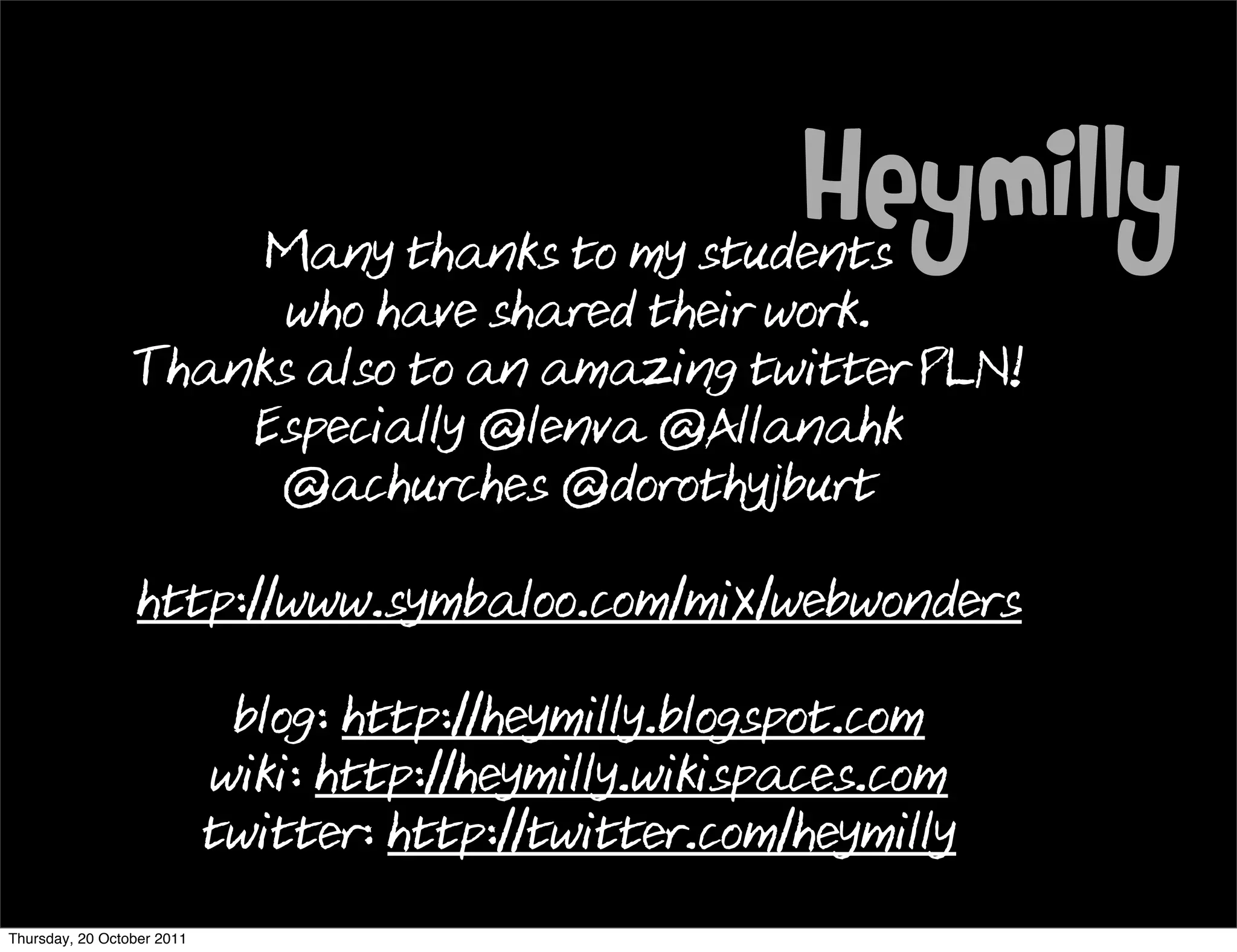 Many thanks to my students
                                                        Heymilly
                       who have shared their work.
                 Thanks also to an amazing twitter PLN!
                     Especially @lenva @Allanahk
                      @achurches @dorothyjburt

                 http://www.symbaloo.com/mix/webwonders

                             blog: http://heymilly.blogspot.com
                            wiki: http://heymilly.wikispaces.com
                            twitter: http://twitter.com/heymilly
Thursday, 20 October 2011
 