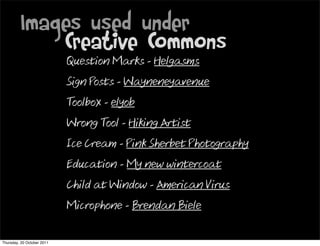 Images used under
             Creative Commons
                            Question Marks - Helgasms
                            Sign Posts - Wayneneyavenue
                            Toolbox - elyob
                            Wrong Tool - Hiking Artist
                            Ice Cream - Pink Sherbet Photography
                            Education - My new wintercoat
                            Child at Window - American Virus
                            Microphone - Brendan Biele


Thursday, 20 October 2011
 