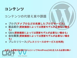 コンテンツ
コンテンツの代替え案や課題
● ブログ(アメブロなどの充実したブログサービス)
● 製品紹介(更新頻度によっては更新モデルが必要ない場合
も)
● Q&A(更新頻度によっては更新モデルが必要ない場合も)
● 会社概要(更新頻度によっては更新モデルが必要ない場合
も)
● プレスリリース(プレスリリースのサービスを利用)
必ずしも更新が必要だからといってWordPress(CMS)を入れる必要は無い
 