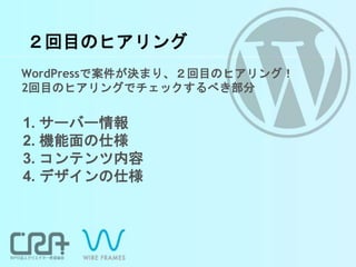 ２回目のヒアリング
WordPressで案件が決まり、２回目のヒアリング！
2回目のヒアリングでチェックするべき部分
1. サーバー情報
2. 機能面の仕様
3. コンテンツ内容
4. デザインの仕様
 