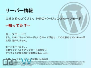 サーバー情報
以外とめんどくさい、PHPのバージョンとセーフモード
--知ってた？--
セーフモード::
また、PHPにはセーフモードというモードがあり、この状態だとWordPressが
正常に動作しません。
セーフモードだと。。
自動でファイルをアップロード出来ない
プラグインが動かない可能性がある etc...
参照::セーフモードによる制限と対処方法
http://wpdocs.sourceforge.jp/%E3%82%BB%E3%83%BC%E3%83%95%E3%83%A2%E3%83%BC%E3%83%89%E3%81%A
B%E3%82%88%E3%82%8B%E5%88%B6%E9%99%90%E3%81%A8%E5%AF%BE%E5%87%A6%E6%96%B9%E6%B3%95
 