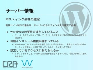 サーバー情報
ホスティング会社の選定
新規サイト制作の場合は、サーバーのホスティング先の選定が必要
● WordPressの要件を満たしていること
➔ サーバーのプランによっては、データベースが使えない等の可能性があるので十分
確認する
● 自動インストール機能が備わっている
➔ WordPressインストールの工数を抑えることができる他に、重要なファイルのパー
ミッション設定なども自動で行ってくれるケースが多いので安全
● 想定しているアクセスに耐えられるか
➔ メディアサイトなど、いわゆる〇〇砲が想定されるケースに、そのアクセスに耐え
られるか
 
