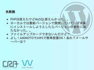 失敗談
● PHPは使えたけどMySQL使えんかった。。
● ローカルでは最新バージョンで開発していていざ本番
にインストールしようとしたらバージョンの要件に満
たなかった。。
● ファイルアップロードできないんだけど？
● よし！AMIMOTOでAWSで簡単設置OK！あれ？メールサ
ーバーは？
 