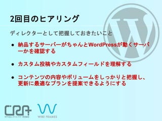 2回目のヒアリング
ディレクターとして把握しておきたいこと
● 納品するサーバーがちゃんとWordPressが動くサーバ
ーかを確認する
● カスタム投稿やカスタムフィールドを理解する
● コンテンツの内容やボリュームをしっかりと把握し、
更新に最適なプランを提案できるようにする
 