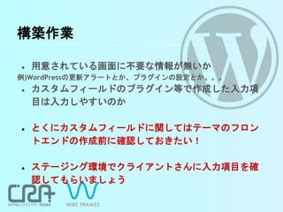 構築作業
● 用意されている画面に不要な情報が無いか
例)WordPressの更新アラートとか、プラグインの設定とか。。。
● カスタムフィールドのプラグイン等で作成した入力項
目は入力しやすいのか
● とくにカスタムフィールドに関してはテーマのフロン
トエンドの作成前に確認しておきたい！
● ステージング環境でクライアントさんに入力項目を確
認してもらいましょう
 