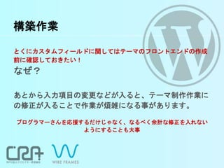 構築作業
とくにカスタムフィールドに関してはテーマのフロントエンドの作成
前に確認しておきたい！
なぜ？
あとから入力項目の変更などが入ると、テーマ制作作業に
の修正が入ることで作業が煩雑になる事があります。
プログラマーさんを応援するだけじゃなく、なるべく余計な修正を入れない
ようにすることも大事
 