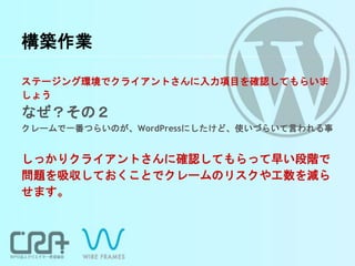 構築作業
ステージング環境でクライアントさんに入力項目を確認してもらいま
しょう
なぜ？その２
クレームで一番つらいのが、WordPressにしたけど、使いづらいて言われる事
しっかりクライアントさんに確認してもらって早い段階で
問題を吸収しておくことでクレームのリスクや工数を減ら
せます。
 