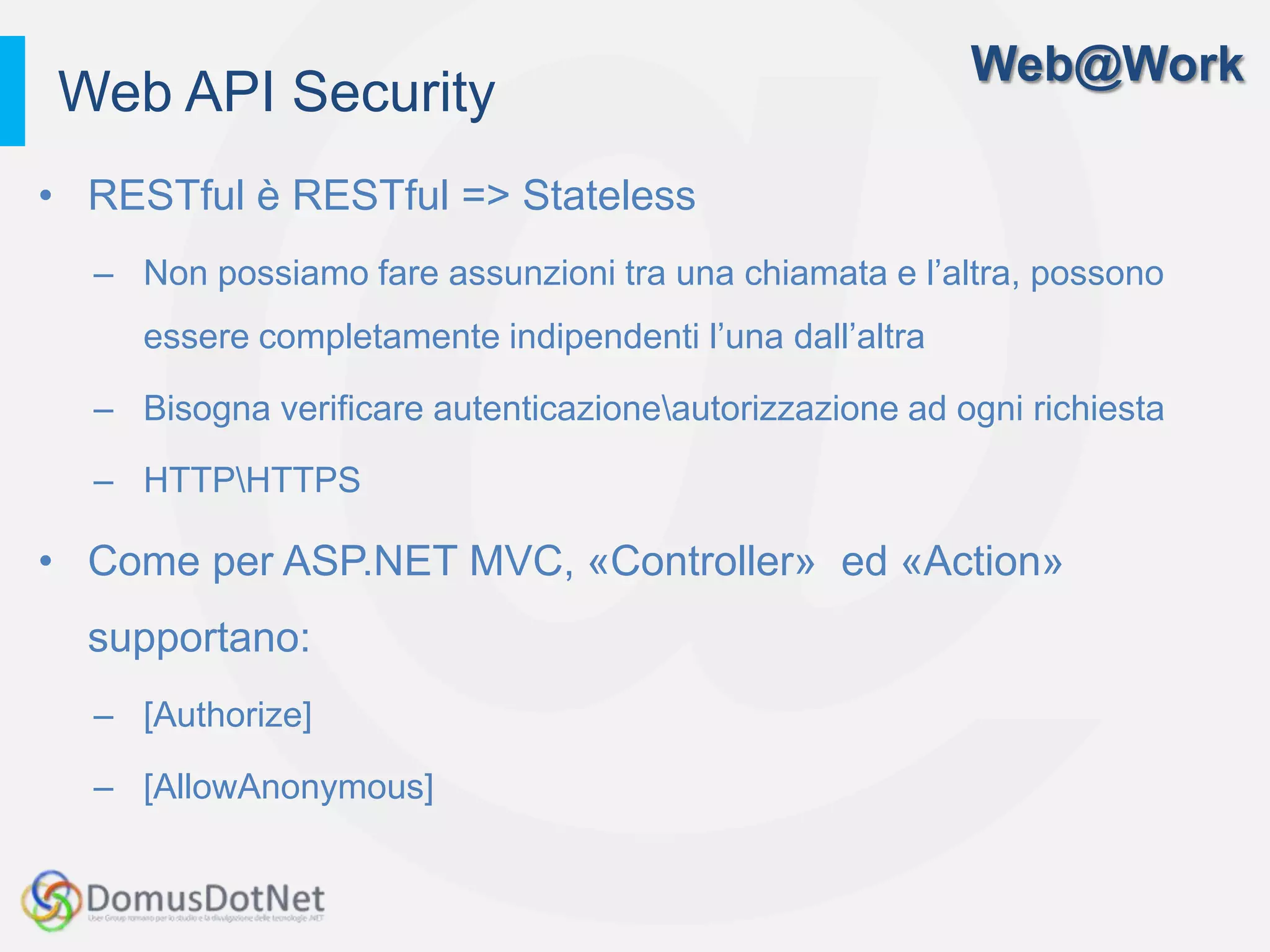 Web@Work
Web API Security
• RESTful è RESTful => Stateless
  – Non possiamo fare assunzioni tra una chiamata e l’altra, possono
     essere completamente indipendenti l’una dall’altra

  – Bisogna verificare autenticazioneautorizzazione ad ogni richiesta

  – HTTPHTTPS

• Come per ASP.NET MVC, «Controller» ed «Action»
  supportano:
  – [Authorize]

  – [AllowAnonymous]
 