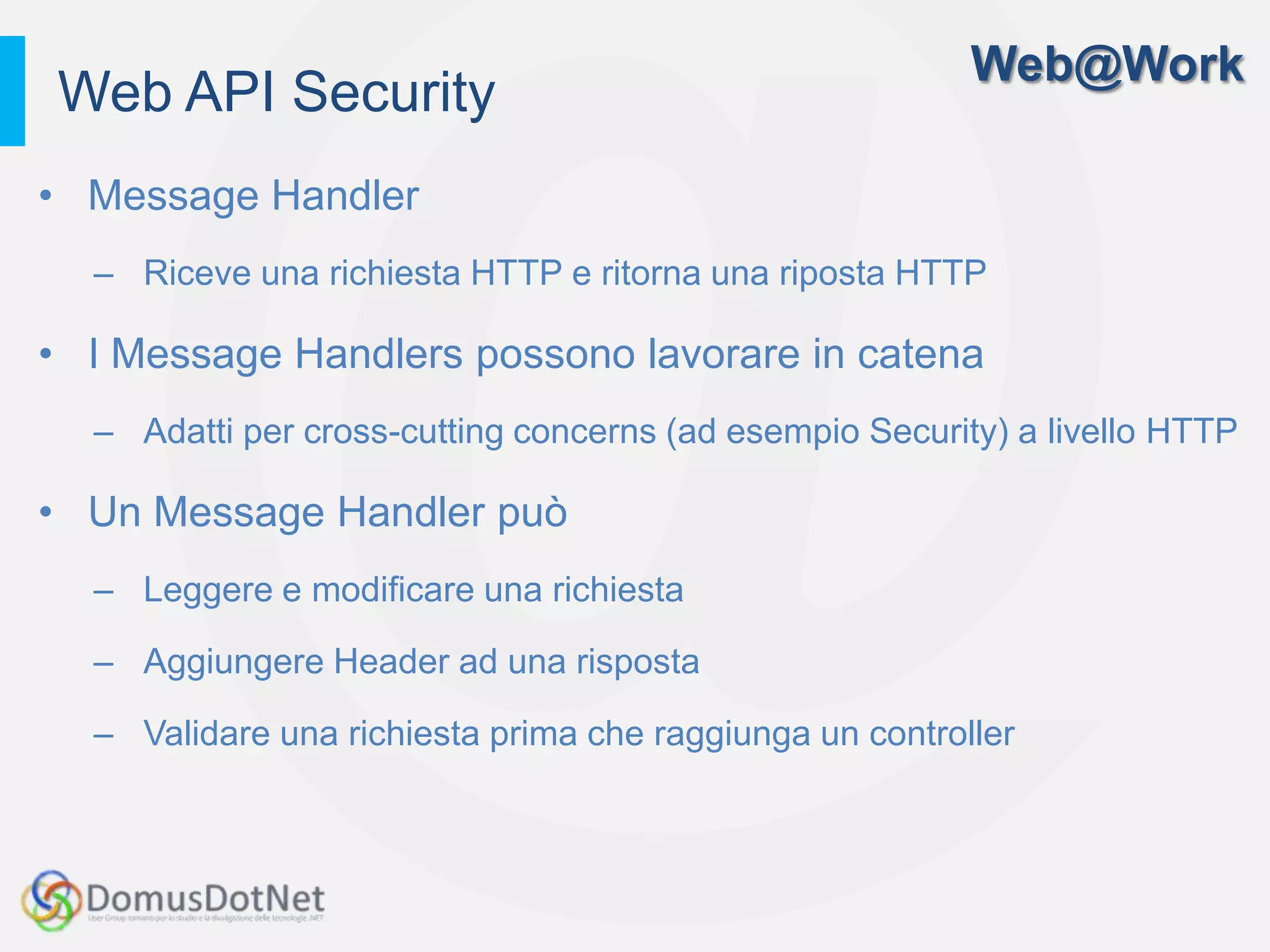 Web@Work
Web API Security
• Message Handler
  – Riceve una richiesta HTTP e ritorna una riposta HTTP

• I Message Handlers possono lavorare in catena
  – Adatti per cross-cutting concerns (ad esempio Security) a livello HTTP

• Un Message Handler può
  – Leggere e modificare una richiesta

  – Aggiungere Header ad una risposta

  – Validare una richiesta prima che raggiunga un controller
 
