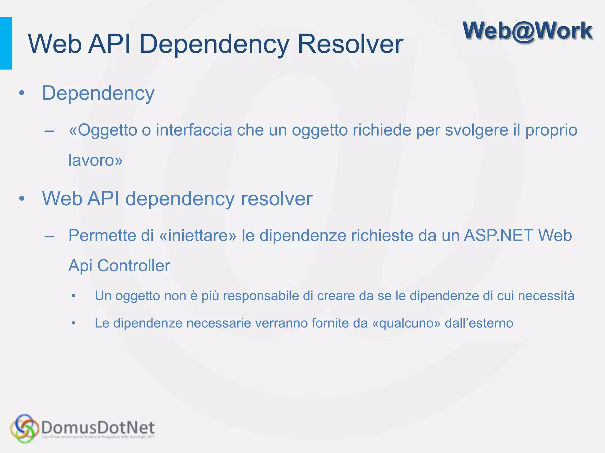 Web@Work
Web API Dependency Resolver
• Dependency
  – «Oggetto o interfaccia che un oggetto richiede per svolgere il proprio
     lavoro»

• Web API dependency resolver
  – Permette di «iniettare» le dipendenze richieste da un ASP.NET Web
     Api Controller
     •   Un oggetto non è più responsabile di creare da se le dipendenze di cui necessità

     •   Le dipendenze necessarie verranno fornite da «qualcuno» dall’esterno
 