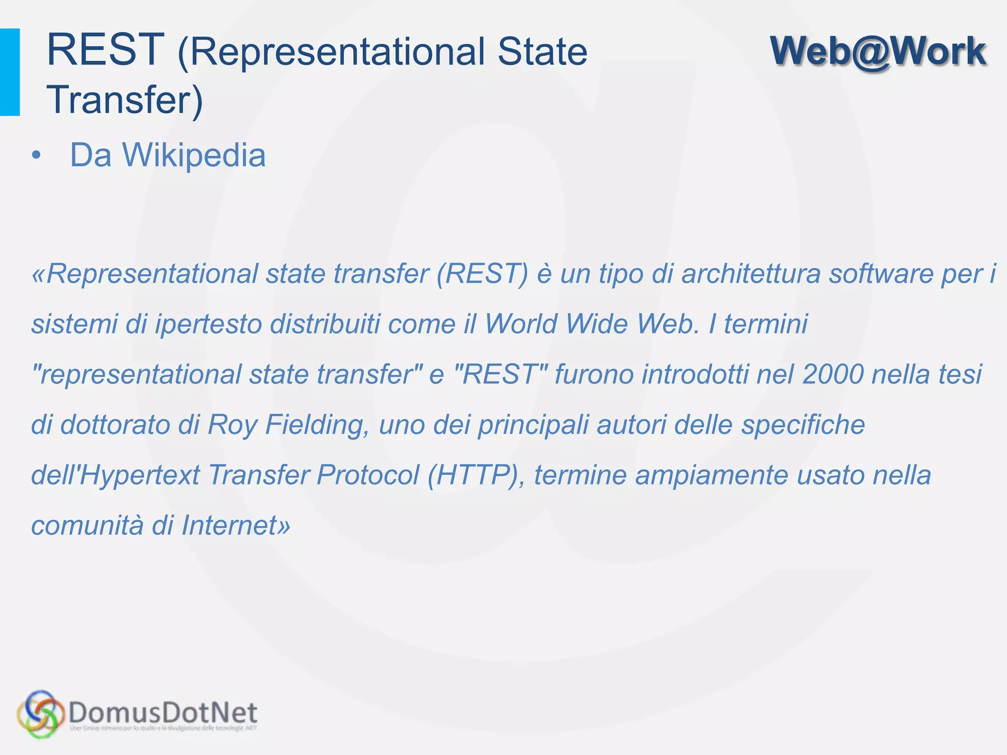 REST (Representational State                                  Web@Work
 Transfer)
• Da Wikipedia


«Representational state transfer (REST) è un tipo di architettura software per i
sistemi di ipertesto distribuiti come il World Wide Web. I termini
"representational state transfer" e "REST" furono introdotti nel 2000 nella tesi
di dottorato di Roy Fielding, uno dei principali autori delle specifiche
dell'Hypertext Transfer Protocol (HTTP), termine ampiamente usato nella
comunità di Internet»
 