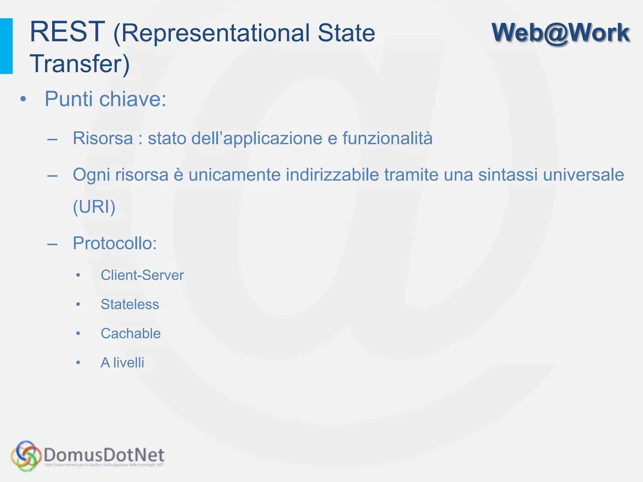 REST (Representational State                             Web@Work
 Transfer)
• Punti chiave:
  – Risorsa : stato dell’applicazione e funzionalità

  – Ogni risorsa è unicamente indirizzabile tramite una sintassi universale
     (URI)

  – Protocollo:
     •   Client-Server

     •   Stateless

     •   Cachable

     •   A livelli
 