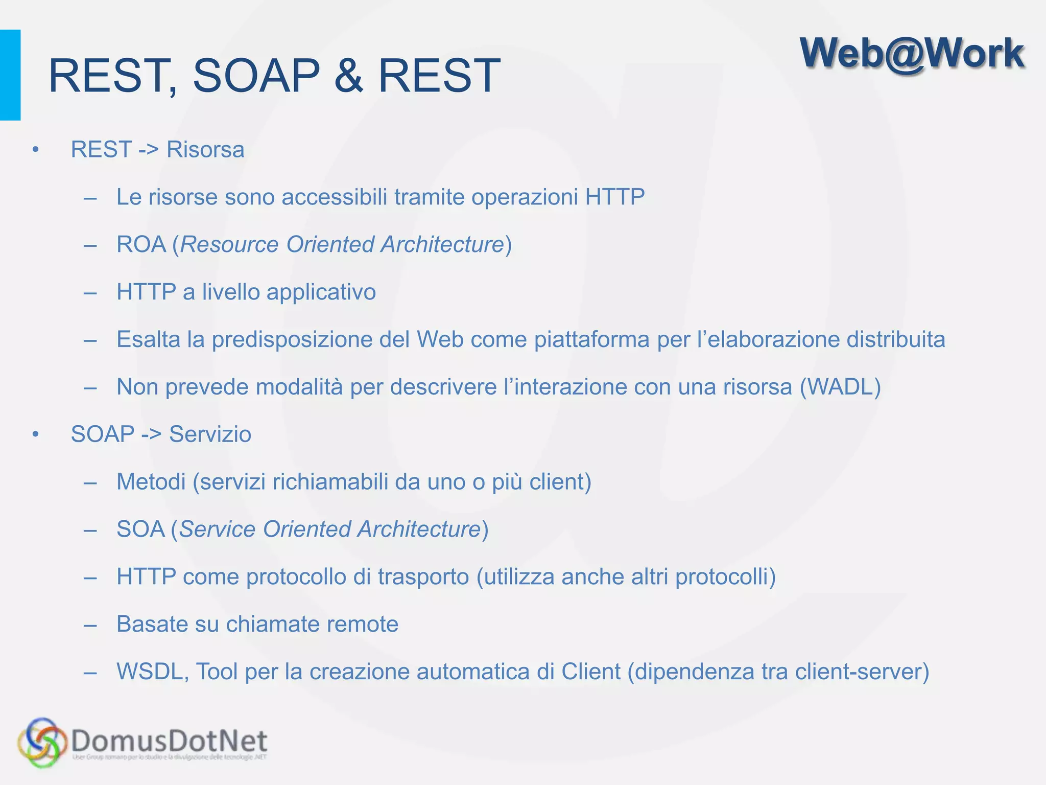 Web@Work
    REST, SOAP & REST
•   REST -> Risorsa

     – Le risorse sono accessibili tramite operazioni HTTP

     – ROA (Resource Oriented Architecture)

     – HTTP a livello applicativo

     – Esalta la predisposizione del Web come piattaforma per l’elaborazione distribuita

     – Non prevede modalità per descrivere l’interazione con una risorsa (WADL)

•   SOAP -> Servizio

     – Metodi (servizi richiamabili da uno o più client)

     – SOA (Service Oriented Architecture)

     – HTTP come protocollo di trasporto (utilizza anche altri protocolli)

     – Basate su chiamate remote

     – WSDL, Tool per la creazione automatica di Client (dipendenza tra client-server)
 