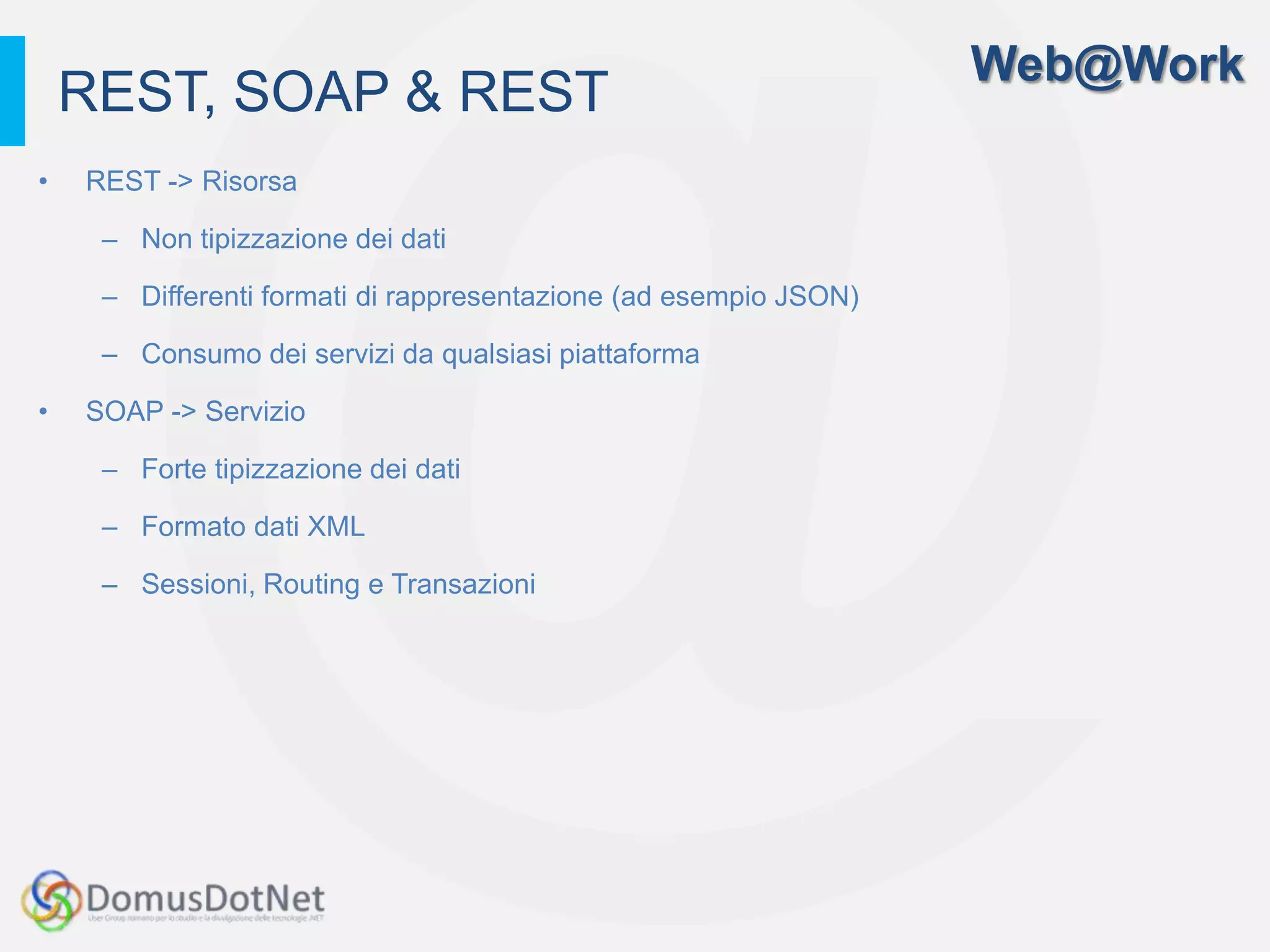 Web@Work
    REST, SOAP & REST
•   REST -> Risorsa

     – Non tipizzazione dei dati

     – Differenti formati di rappresentazione (ad esempio JSON)

     – Consumo dei servizi da qualsiasi piattaforma

•   SOAP -> Servizio

     – Forte tipizzazione dei dati

     – Formato dati XML

     – Sessioni, Routing e Transazioni
 