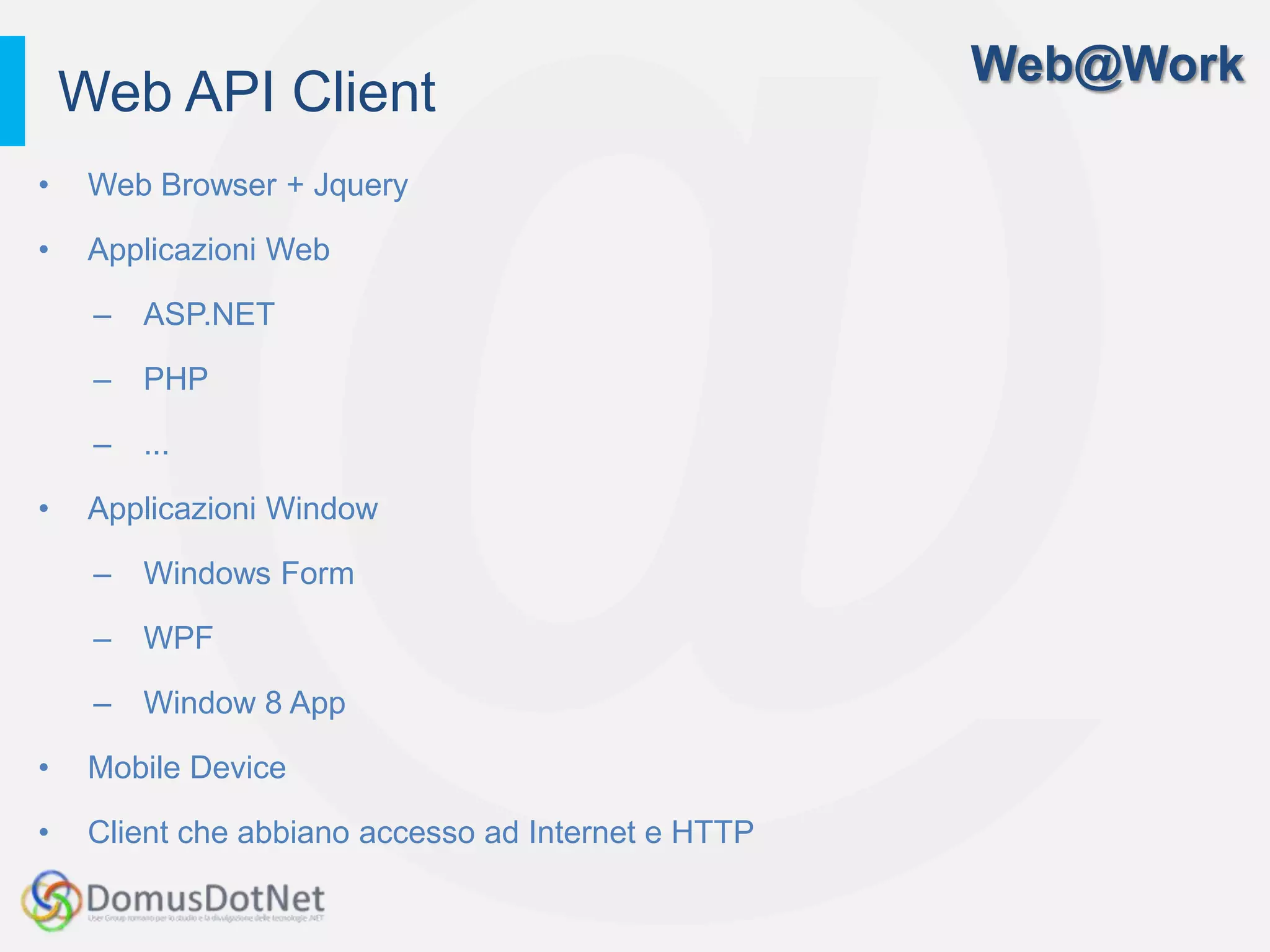 Web@Work
    Web API Client
•    Web Browser + Jquery

•    Applicazioni Web

     –   ASP.NET

     –   PHP

     –   ...

•    Applicazioni Window

     –   Windows Form

     –   WPF

     –   Window 8 App

•    Mobile Device

•    Client che abbiano accesso ad Internet e HTTP
 