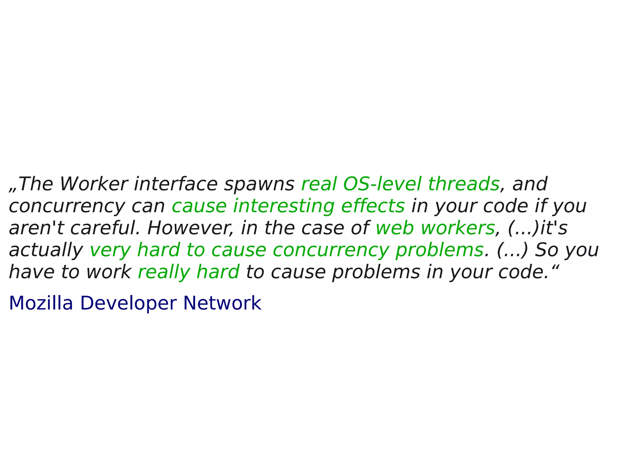 „The Worker interface spawns real OS-level threads, and concurrency can cause interesting effects in your code if you aren't careful. However, in the case of web workers, (...)it's actually very hard to cause concurrency problems. (...) So you have to work really hard to cause problems in your code.“ Mozilla Developer Network 