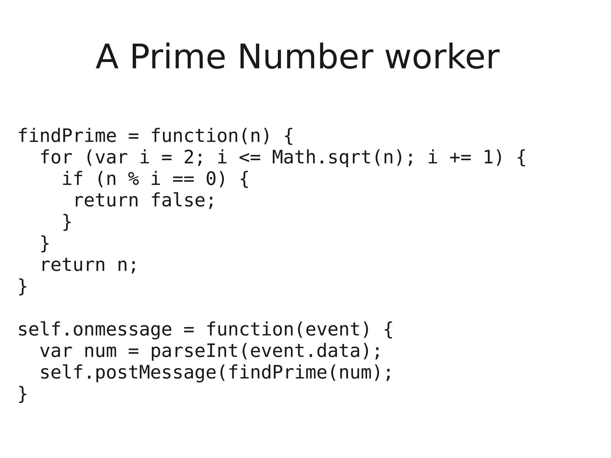 A Prime Number worker findPrime = function(n) { for (var i = 2; i <= Math.sqrt(n); i += 1) { if (n % i == 0) { return false; } } return n; } self.onmessage = function(event) { var num = parseInt(event.data); self.postMessage(findPrime(num); } 