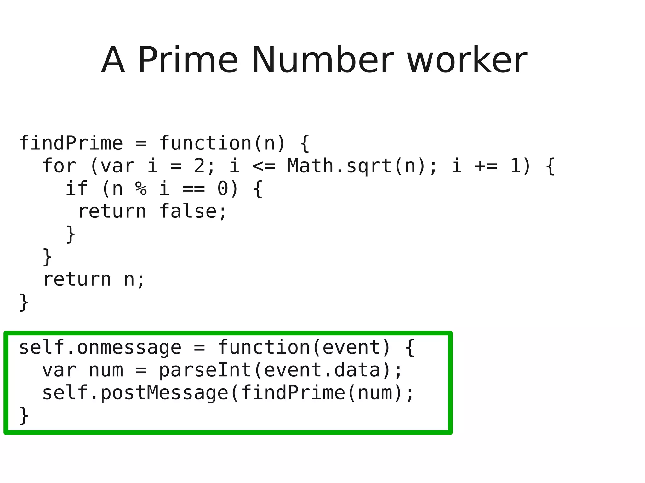 A Prime Number worker findPrime = function(n) { for (var i = 2; i <= Math.sqrt(n); i += 1) { if (n % i == 0) { return false; } } return n; } self.onmessage = function(event) { var num = parseInt(event.data); self.postMessage(findPrime(num); } 