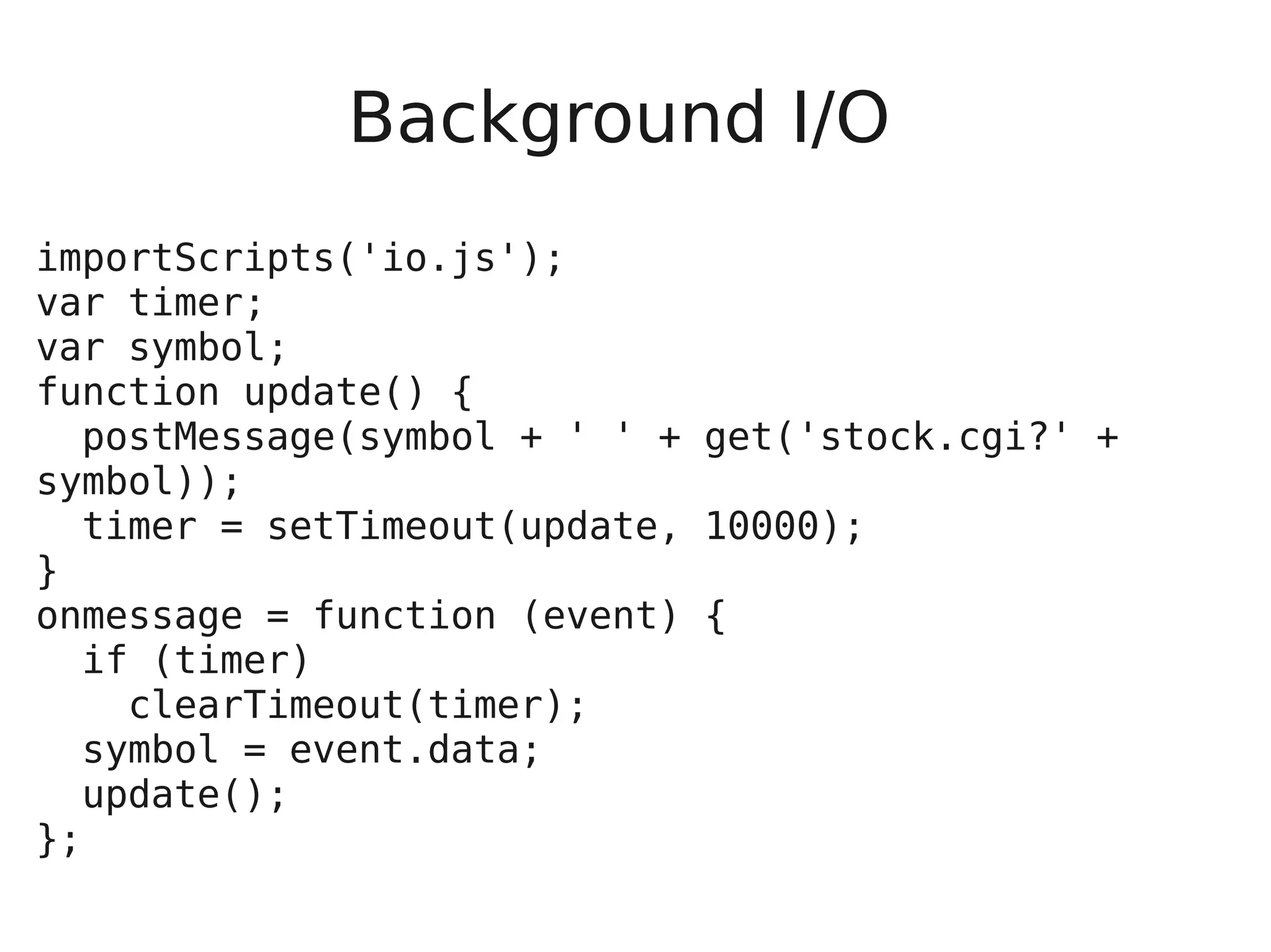 Background I/O importScripts('io.js'); var timer; var symbol; function update() { postMessage(symbol + ' ' + get('stock.cgi?' + symbol)); timer = setTimeout(update, 10000); } onmessage = function (event) { if (timer) clearTimeout(timer); symbol = event.data; update(); }; 