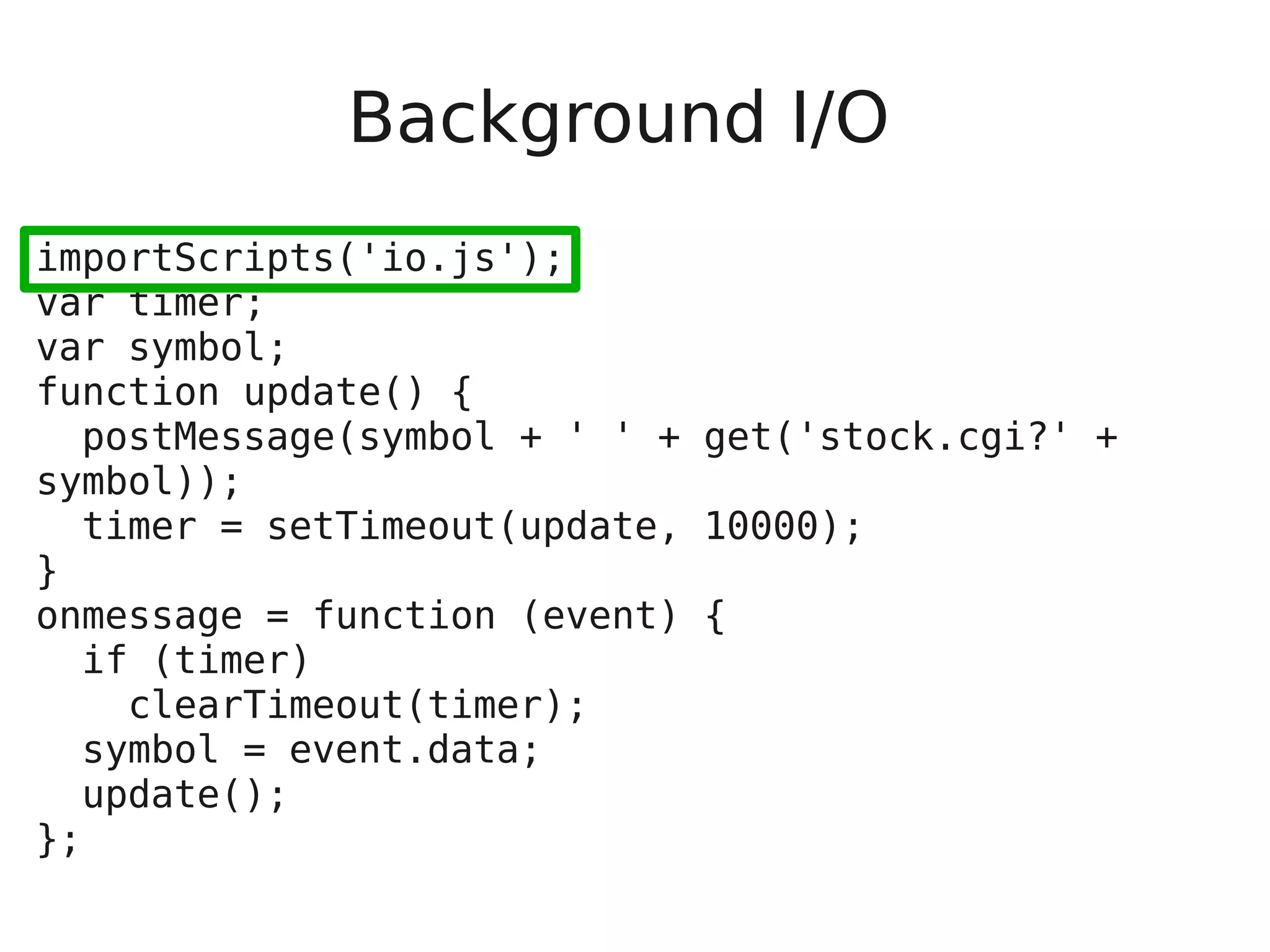 Background I/O importScripts('io.js'); var timer; var symbol; function update() { postMessage(symbol + ' ' + get('stock.cgi?' + symbol)); timer = setTimeout(update, 10000); } onmessage = function (event) { if (timer) clearTimeout(timer); symbol = event.data; update(); }; 