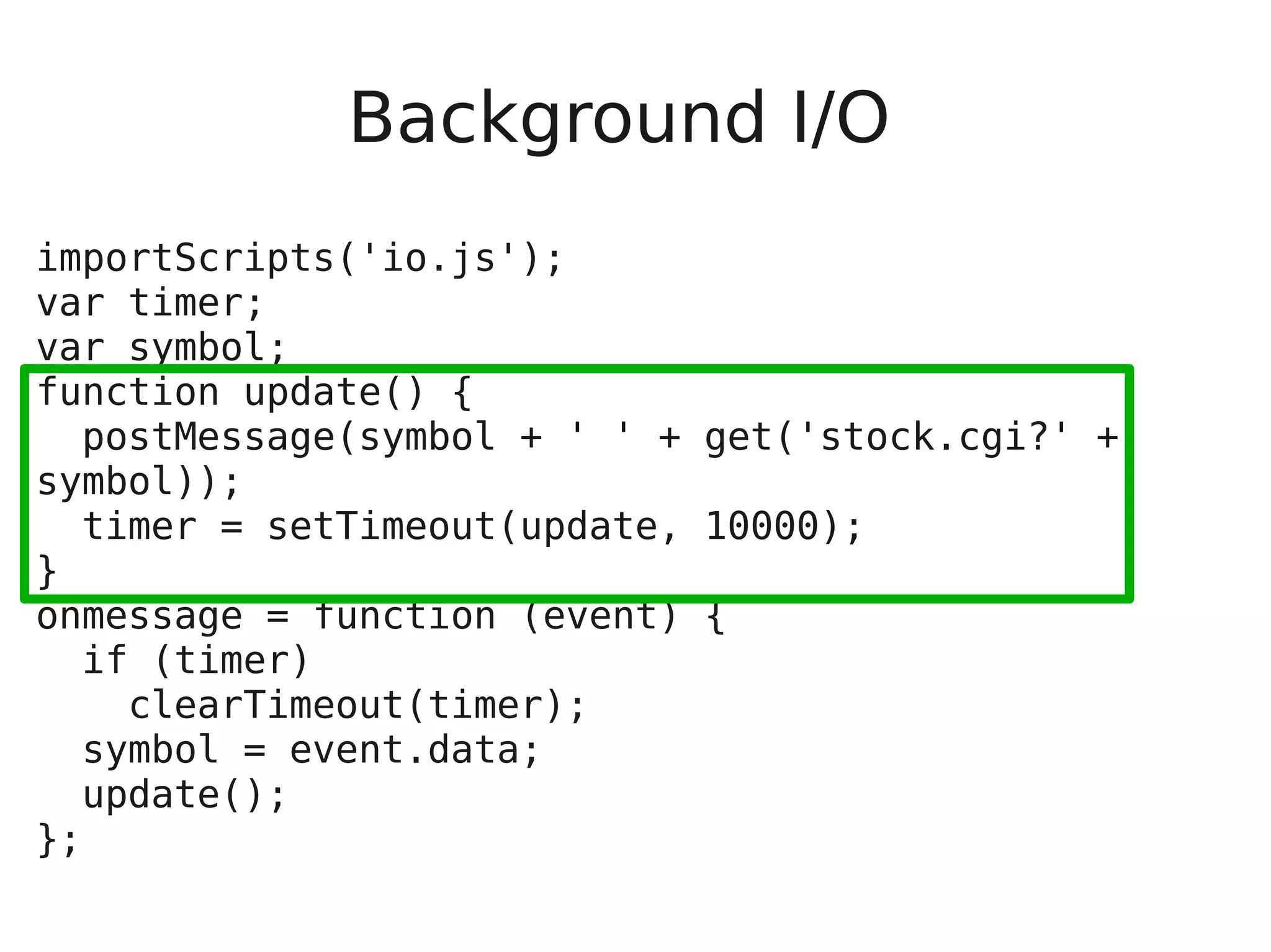 Background I/O importScripts('io.js'); var timer; var symbol; function update() { postMessage(symbol + ' ' + get('stock.cgi?' + symbol)); timer = setTimeout(update, 10000); } onmessage = function (event) { if (timer) clearTimeout(timer); symbol = event.data; update(); }; 
