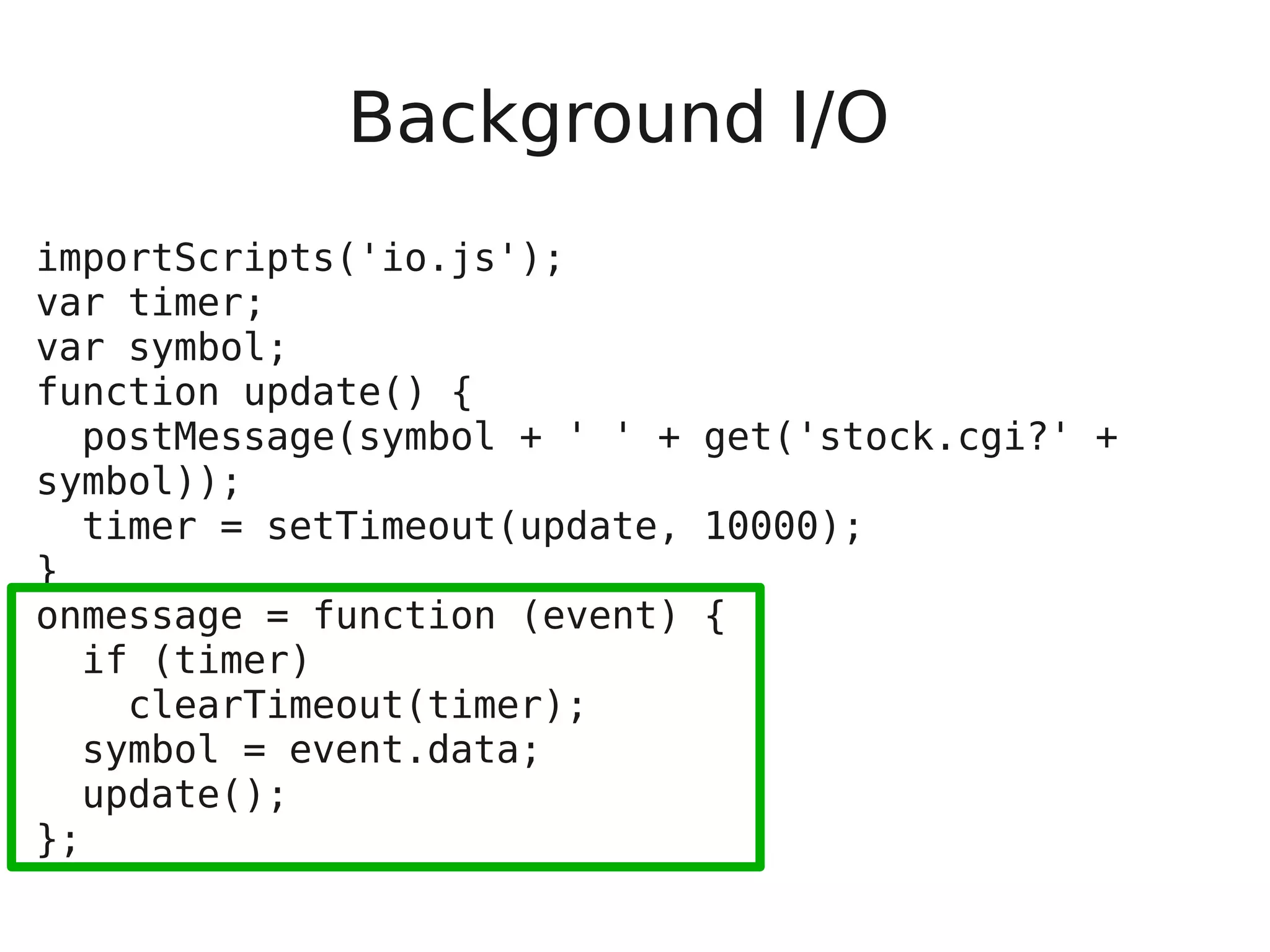 Background I/O importScripts('io.js'); var timer; var symbol; function update() { postMessage(symbol + ' ' + get('stock.cgi?' + symbol)); timer = setTimeout(update, 10000); } onmessage = function (event) { if (timer) clearTimeout(timer); symbol = event.data; update(); }; 