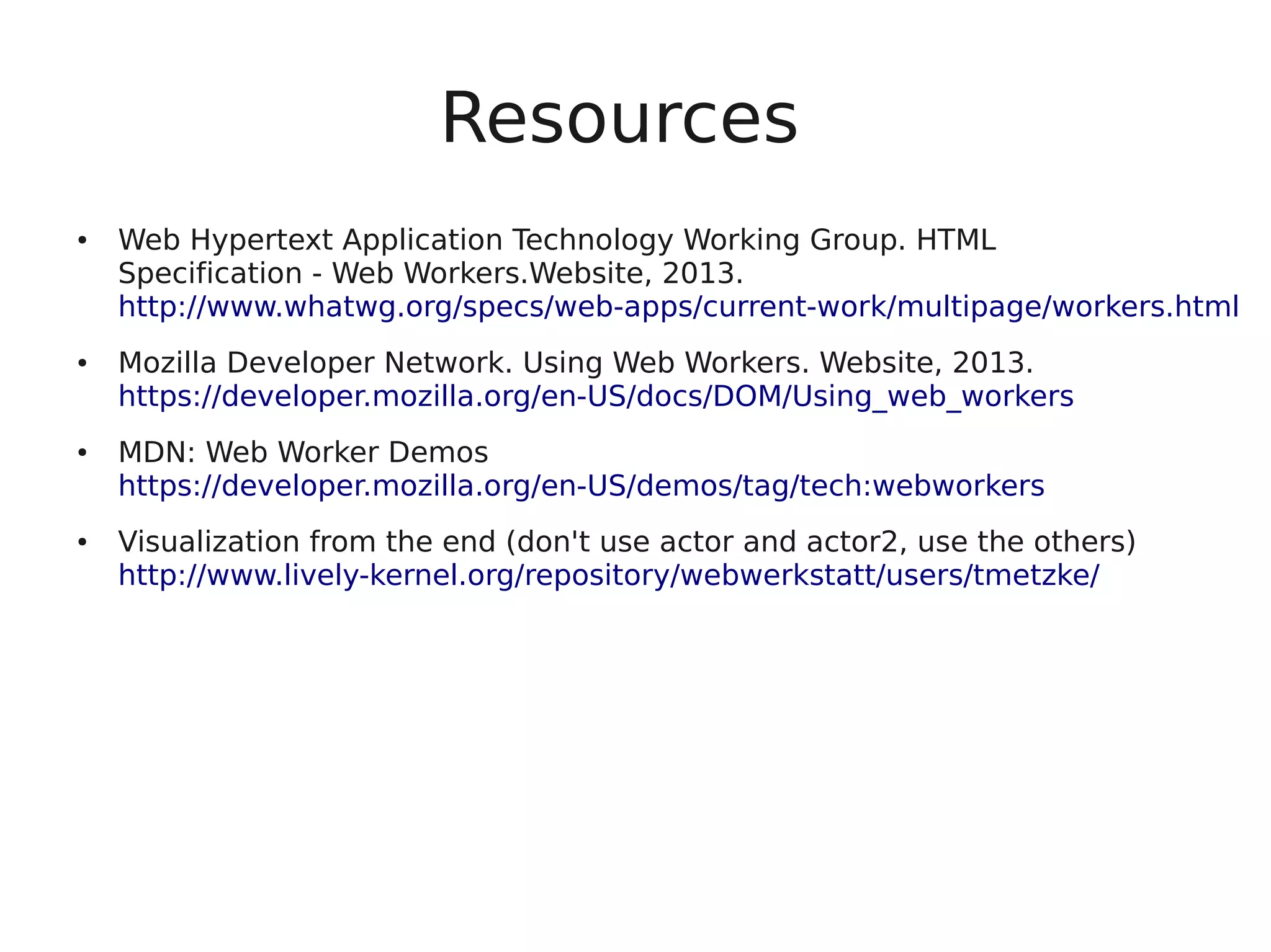 Resources ● Web Hypertext Application Technology Working Group. HTML Specification - Web Workers.Website, 2013. http://www.whatwg.org/specs/web-apps/current-work/multipage/workers.html ● Mozilla Developer Network. Using Web Workers. Website, 2013. https://developer.mozilla.org/en-US/docs/DOM/Using_web_workers ● MDN: Web Worker Demos https://developer.mozilla.org/en-US/demos/tag/tech:webworkers ● Visualization from the end (don't use actor and actor2, use the others) http://www.lively-kernel.org/repository/webwerkstatt/users/tmetzke/ 