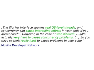„The Worker interface spawns real OS-level threads, and
concurrency can cause interesting effects in your code if you
aren't careful. However, in the case of web workers, (...)it's
actually very hard to cause concurrency problems. (...) So you
have to work really hard to cause problems in your code.“
Mozilla Developer Network
 
