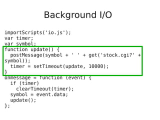 Background I/O
importScripts('io.js');
var timer;
var symbol;
function update() {
postMessage(symbol + ' ' + get('stock.cgi?' +
symbol));
timer = setTimeout(update, 10000);
}
onmessage = function (event) {
if (timer)
clearTimeout(timer);
symbol = event.data;
update();
};
 