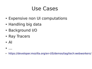 Use Cases
● Expensive non UI computations
● Handling big data
● Background I/O
● Ray Tracers
● AI
● …
● https://developer.mozilla.org/en-US/demos/tag/tech:webworkers/
 