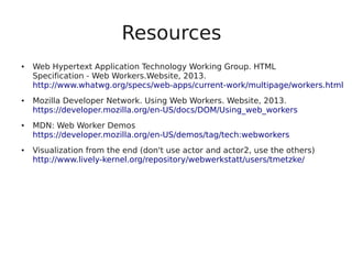 Resources
● Web Hypertext Application Technology Working Group. HTML
Specification - Web Workers.Website, 2013.
http://www.whatwg.org/specs/web-apps/current-work/multipage/workers.html
● Mozilla Developer Network. Using Web Workers. Website, 2013.
https://developer.mozilla.org/en-US/docs/DOM/Using_web_workers
● MDN: Web Worker Demos
https://developer.mozilla.org/en-US/demos/tag/tech:webworkers
● Visualization from the end (don't use actor and actor2, use the others)
http://www.lively-kernel.org/repository/webwerkstatt/users/tmetzke/
 